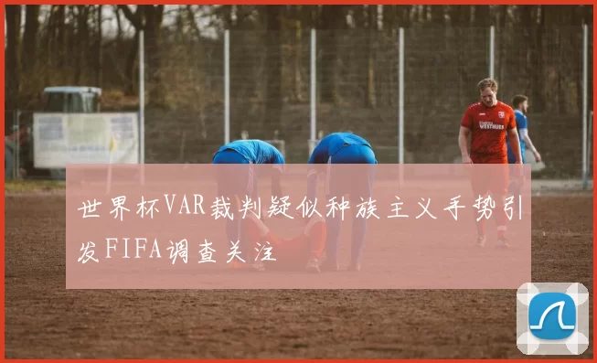 世界杯VAR裁判疑似种族主义手势引发FIFA调查关注