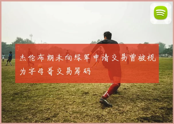 杰伦布朗未向绿军申请交易曾被视为字母哥交易筹码