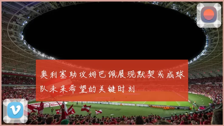 奥利塞助攻姆巴佩展现默契或成球队未来希望的关键时刻