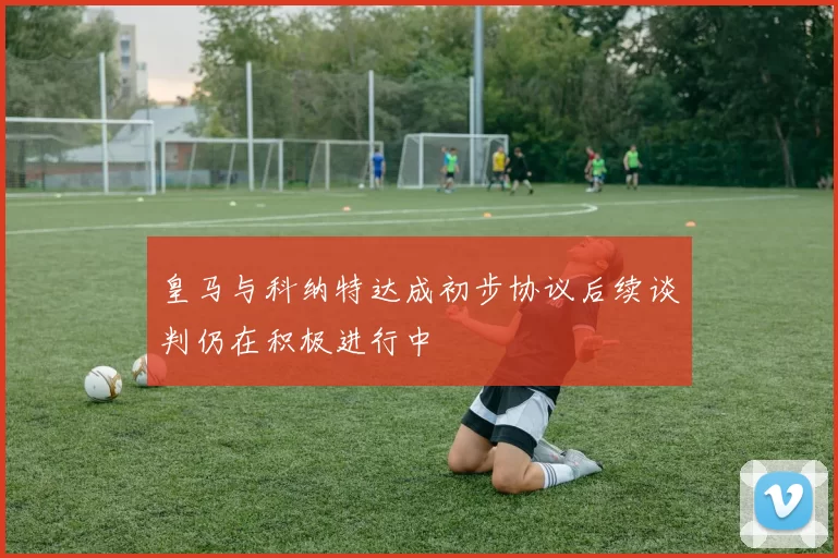 皇马与科纳特达成初步协议后续谈判仍在积极进行中