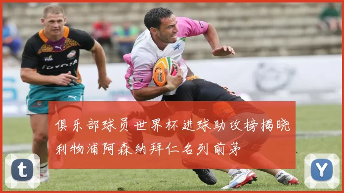 俱乐部球员世界杯进球助攻榜揭晓利物浦阿森纳拜仁名列前茅