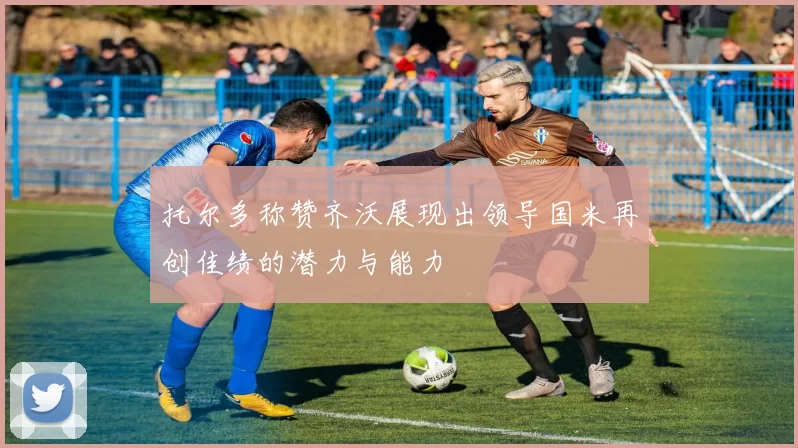 托尔多称赞齐沃展现出领导国米再创佳绩的潜力与能力