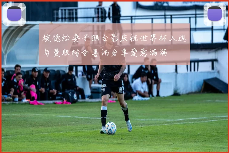 埃德松妻子晒合影庆祝世界杯入选与曼联转会喜讯分享爱意满满