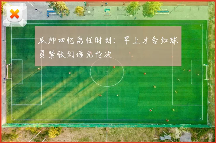瓜帅回忆离任时刻：早上才告知球员紧张到语无伦次