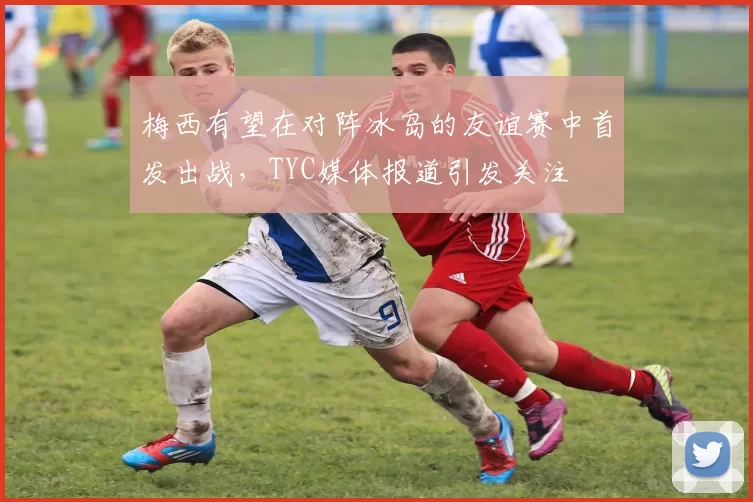 梅西有望在对阵冰岛的友谊赛中首发出战，TYC媒体报道引发关注