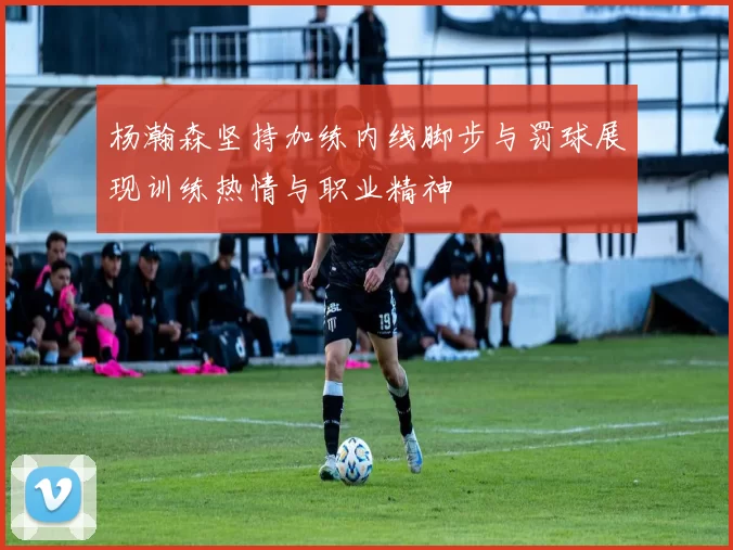 杨瀚森坚持加练内线脚步与罚球展现训练热情与职业精神