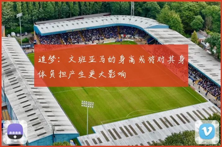 追梦：文班亚马的身高或将对其身体负担产生更大影响