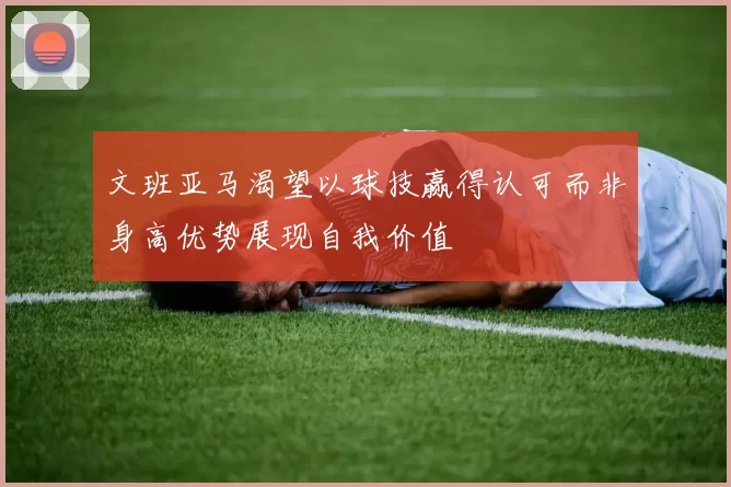 文班亚马渴望以球技赢得认可而非身高优势展现自我价值