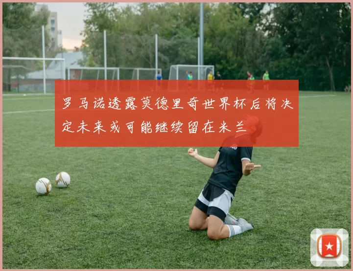 罗马诺透露莫德里奇世界杯后将决定未来或可能继续留在米兰
