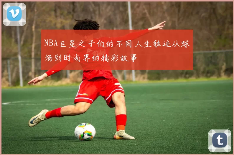 NBA巨星之子们的不同人生轨迹从球场到时尚界的精彩故事