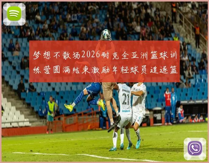 梦想不散场2026耐克全亚洲篮球训练营圆满结束激励年轻球员追逐篮球梦想