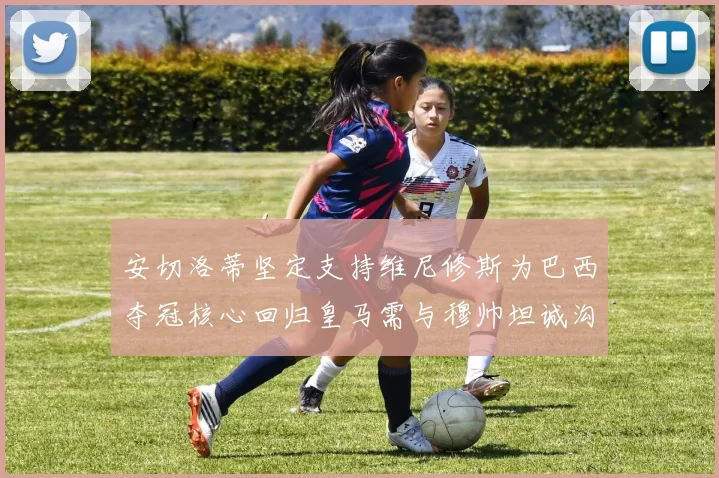 安切洛蒂坚定支持维尼修斯为巴西夺冠核心回归皇马需与穆帅坦诚沟通