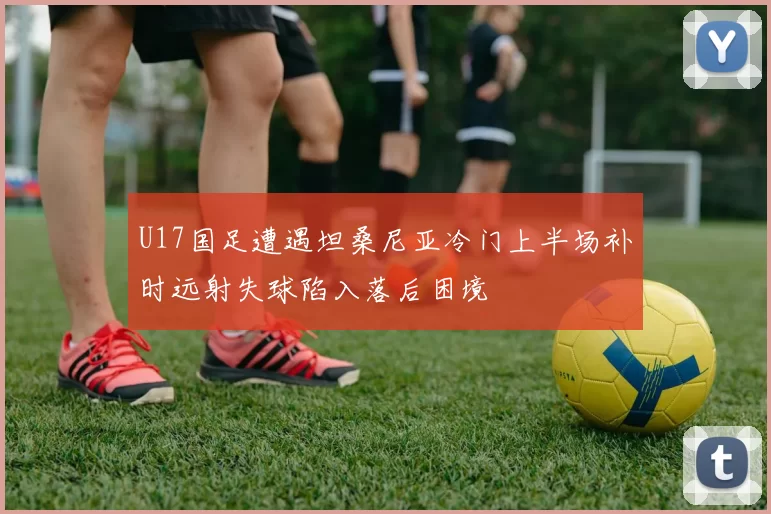U17国足遭遇坦桑尼亚冷门上半场补时远射失球陷入落后困境