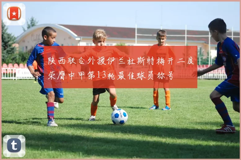 陕西联合外援伊兰杜斯特梅开二度荣膺中甲第13轮最佳球员称号