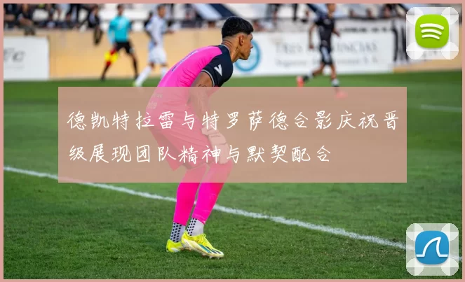 德凯特拉雷与特罗萨德合影庆祝晋级展现团队精神与默契配合