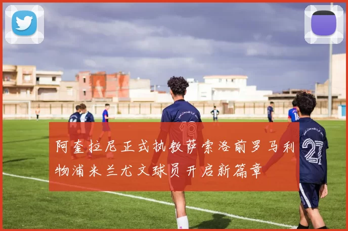 阿奎拉尼正式执教萨索洛前罗马利物浦米兰尤文球员开启新篇章
