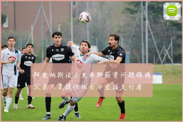 阿里纳斯谈小里弗斯薪资问题强调父亲只是提供机会非直接支付者