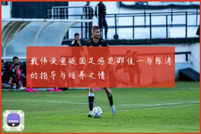 戴伟浚重返国足感恩邵佳一与陈涛的指导与培养之情