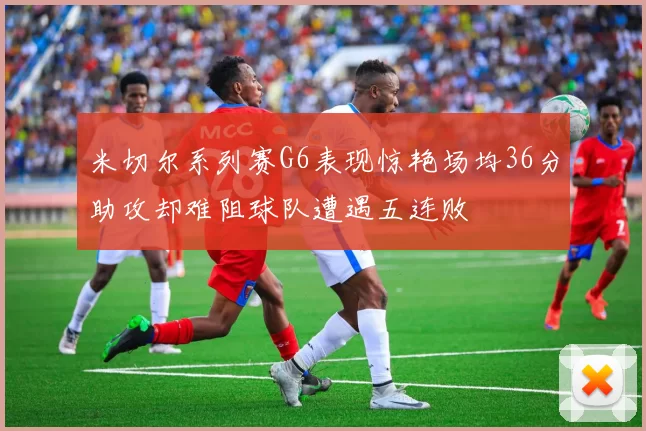 米切尔系列赛G6表现惊艳场均36分助攻却难阻球队遭遇五连败