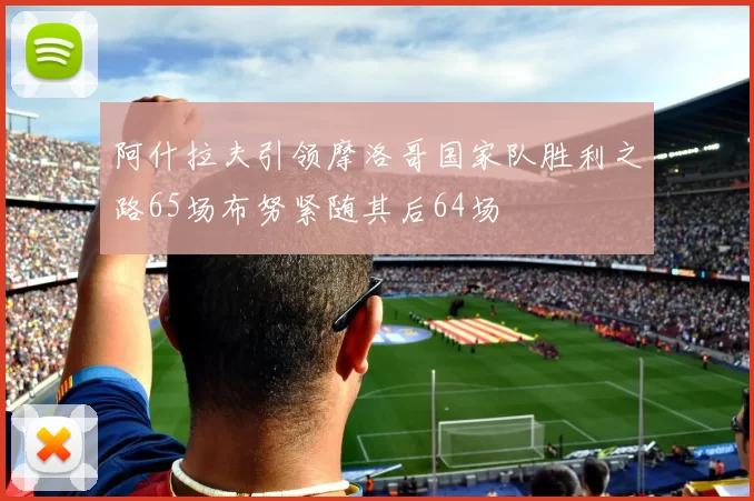 阿什拉夫引领摩洛哥国家队胜利之路65场布努紧随其后64场